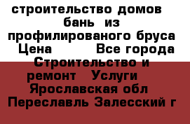 строительство домов , бань  из профилированого бруса › Цена ­ 100 - Все города Строительство и ремонт » Услуги   . Ярославская обл.,Переславль-Залесский г.